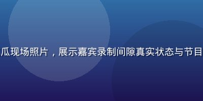 综艺节目幕后黑料吃瓜现场照片，展示嘉宾录制间隙真实状态与节目组工作人员互动场景